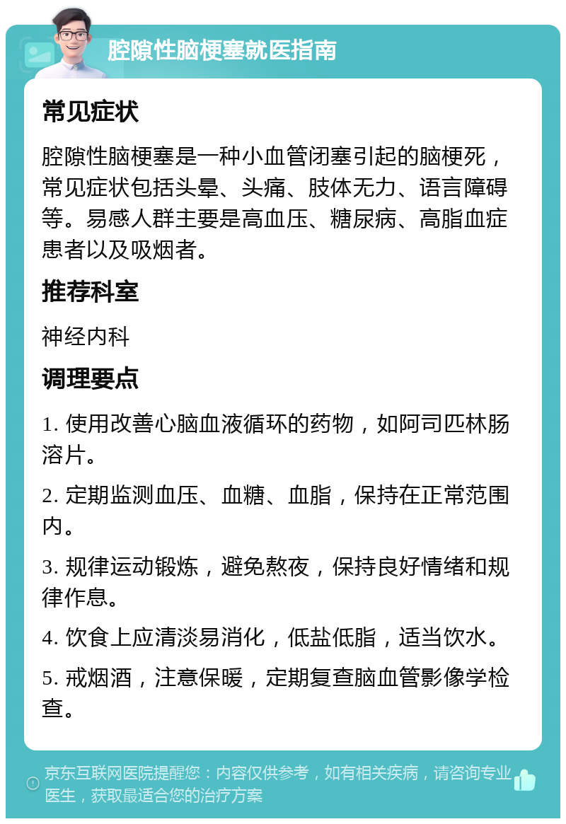 腔隙性脑梗塞就医指南 常见症状 腔隙性脑梗塞是一种小血管闭塞引起的脑梗死，常见症状包括头晕、头痛、肢体无力、语言障碍等。易感人群主要是高血压、糖尿病、高脂血症患者以及吸烟者。 推荐科室 神经内科 调理要点 1. 使用改善心脑血液循环的药物，如阿司匹林肠溶片。 2. 定期监测血压、血糖、血脂，保持在正常范围内。 3. 规律运动锻炼，避免熬夜，保持良好情绪和规律作息。 4. 饮食上应清淡易消化，低盐低脂，适当饮水。 5. 戒烟酒，注意保暖，定期复查脑血管影像学检查。