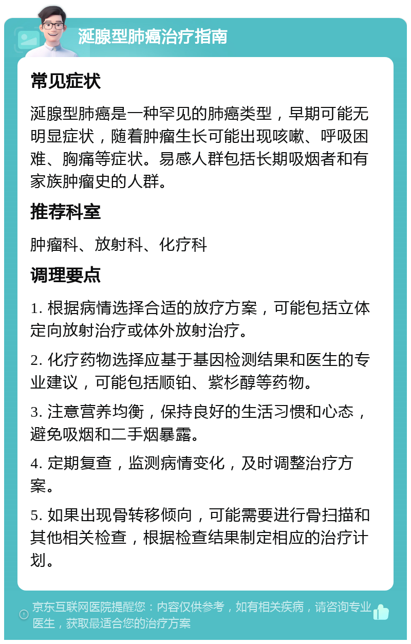 涎腺型肺癌治疗指南 常见症状 涎腺型肺癌是一种罕见的肺癌类型，早期可能无明显症状，随着肿瘤生长可能出现咳嗽、呼吸困难、胸痛等症状。易感人群包括长期吸烟者和有家族肿瘤史的人群。 推荐科室 肿瘤科、放射科、化疗科 调理要点 1. 根据病情选择合适的放疗方案，可能包括立体定向放射治疗或体外放射治疗。 2. 化疗药物选择应基于基因检测结果和医生的专业建议，可能包括顺铂、紫杉醇等药物。 3. 注意营养均衡，保持良好的生活习惯和心态，避免吸烟和二手烟暴露。 4. 定期复查，监测病情变化，及时调整治疗方案。 5. 如果出现骨转移倾向，可能需要进行骨扫描和其他相关检查，根据检查结果制定相应的治疗计划。