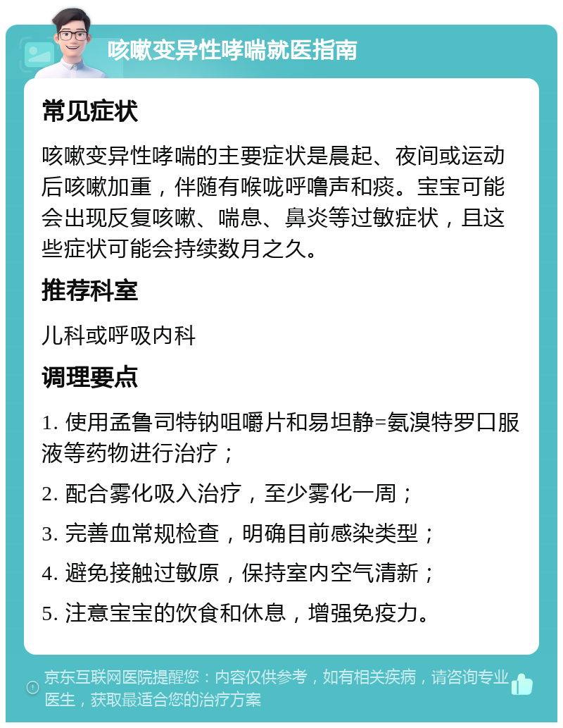 咳嗽变异性哮喘就医指南 常见症状 咳嗽变异性哮喘的主要症状是晨起、夜间或运动后咳嗽加重，伴随有喉咙呼噜声和痰。宝宝可能会出现反复咳嗽、喘息、鼻炎等过敏症状，且这些症状可能会持续数月之久。 推荐科室 儿科或呼吸内科 调理要点 1. 使用孟鲁司特钠咀嚼片和易坦静=氨溴特罗口服液等药物进行治疗； 2. 配合雾化吸入治疗，至少雾化一周； 3. 完善血常规检查，明确目前感染类型； 4. 避免接触过敏原，保持室内空气清新； 5. 注意宝宝的饮食和休息，增强免疫力。