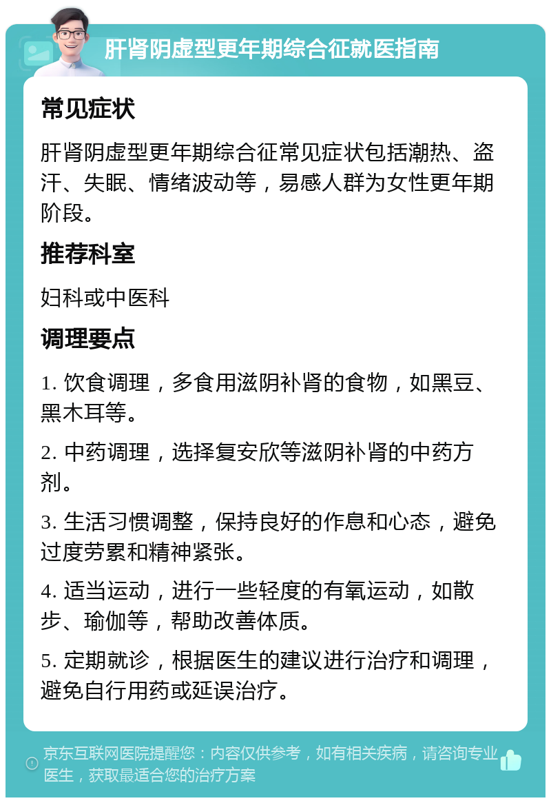 肝肾阴虚型更年期综合征就医指南 常见症状 肝肾阴虚型更年期综合征常见症状包括潮热、盗汗、失眠、情绪波动等，易感人群为女性更年期阶段。 推荐科室 妇科或中医科 调理要点 1. 饮食调理，多食用滋阴补肾的食物，如黑豆、黑木耳等。 2. 中药调理，选择复安欣等滋阴补肾的中药方剂。 3. 生活习惯调整，保持良好的作息和心态，避免过度劳累和精神紧张。 4. 适当运动，进行一些轻度的有氧运动，如散步、瑜伽等，帮助改善体质。 5. 定期就诊，根据医生的建议进行治疗和调理，避免自行用药或延误治疗。