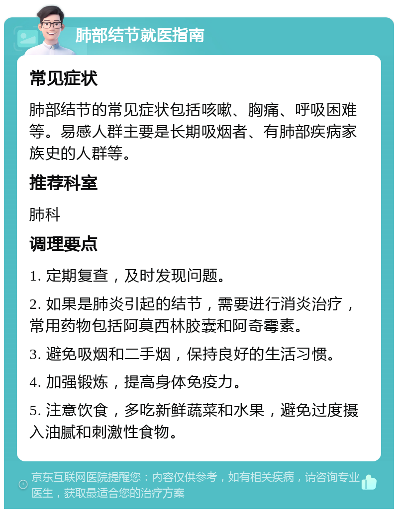 肺部结节就医指南 常见症状 肺部结节的常见症状包括咳嗽、胸痛、呼吸困难等。易感人群主要是长期吸烟者、有肺部疾病家族史的人群等。 推荐科室 肺科 调理要点 1. 定期复查，及时发现问题。 2. 如果是肺炎引起的结节，需要进行消炎治疗，常用药物包括阿莫西林胶囊和阿奇霉素。 3. 避免吸烟和二手烟，保持良好的生活习惯。 4. 加强锻炼，提高身体免疫力。 5. 注意饮食，多吃新鲜蔬菜和水果，避免过度摄入油腻和刺激性食物。