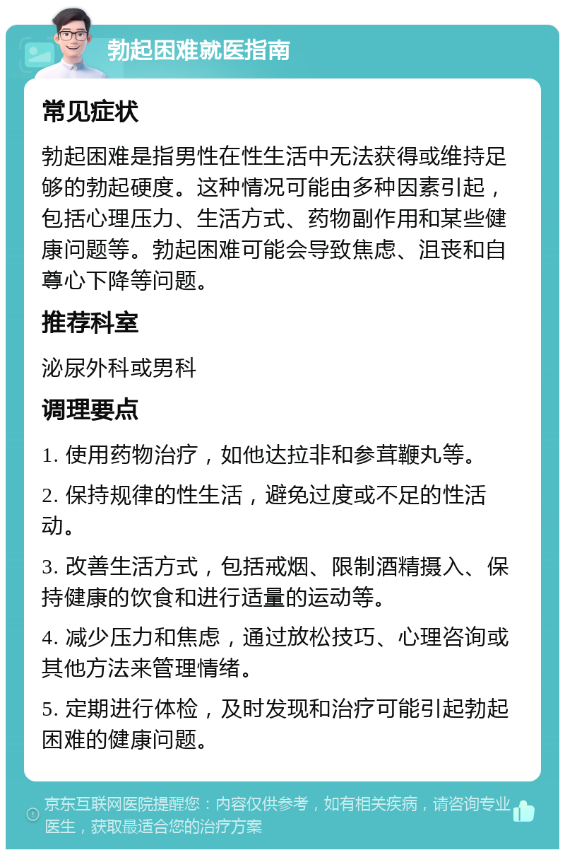 勃起困难就医指南 常见症状 勃起困难是指男性在性生活中无法获得或维持足够的勃起硬度。这种情况可能由多种因素引起，包括心理压力、生活方式、药物副作用和某些健康问题等。勃起困难可能会导致焦虑、沮丧和自尊心下降等问题。 推荐科室 泌尿外科或男科 调理要点 1. 使用药物治疗，如他达拉非和参茸鞭丸等。 2. 保持规律的性生活，避免过度或不足的性活动。 3. 改善生活方式，包括戒烟、限制酒精摄入、保持健康的饮食和进行适量的运动等。 4. 减少压力和焦虑，通过放松技巧、心理咨询或其他方法来管理情绪。 5. 定期进行体检，及时发现和治疗可能引起勃起困难的健康问题。