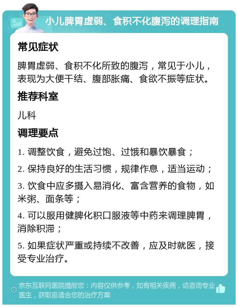 小儿脾胃虚弱、食积不化腹泻的调理指南 常见症状 脾胃虚弱、食积不化所致的腹泻，常见于小儿，表现为大便干结、腹部胀痛、食欲不振等症状。 推荐科室 儿科 调理要点 1. 调整饮食，避免过饱、过饿和暴饮暴食； 2. 保持良好的生活习惯，规律作息，适当运动； 3. 饮食中应多摄入易消化、富含营养的食物，如米粥、面条等； 4. 可以服用健脾化积口服液等中药来调理脾胃，消除积滞； 5. 如果症状严重或持续不改善，应及时就医，接受专业治疗。