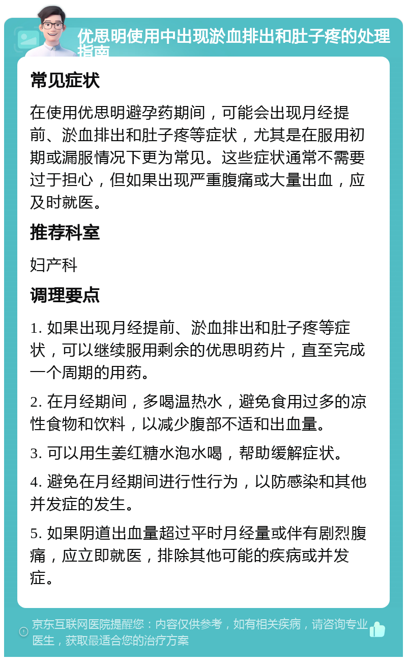 优思明使用中出现淤血排出和肚子疼的处理指南 常见症状 在使用优思明避孕药期间，可能会出现月经提前、淤血排出和肚子疼等症状，尤其是在服用初期或漏服情况下更为常见。这些症状通常不需要过于担心，但如果出现严重腹痛或大量出血，应及时就医。 推荐科室 妇产科 调理要点 1. 如果出现月经提前、淤血排出和肚子疼等症状，可以继续服用剩余的优思明药片，直至完成一个周期的用药。 2. 在月经期间，多喝温热水，避免食用过多的凉性食物和饮料，以减少腹部不适和出血量。 3. 可以用生姜红糖水泡水喝，帮助缓解症状。 4. 避免在月经期间进行性行为，以防感染和其他并发症的发生。 5. 如果阴道出血量超过平时月经量或伴有剧烈腹痛，应立即就医，排除其他可能的疾病或并发症。