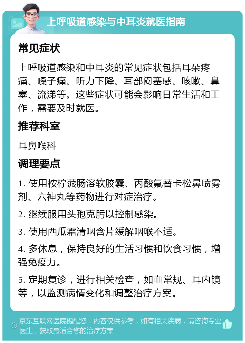 上呼吸道感染与中耳炎就医指南 常见症状 上呼吸道感染和中耳炎的常见症状包括耳朵疼痛、嗓子痛、听力下降、耳部闷塞感、咳嗽、鼻塞、流涕等。这些症状可能会影响日常生活和工作，需要及时就医。 推荐科室 耳鼻喉科 调理要点 1. 使用桉柠蒎肠溶软胶囊、丙酸氟替卡松鼻喷雾剂、六神丸等药物进行对症治疗。 2. 继续服用头孢克肟以控制感染。 3. 使用西瓜霜清咽含片缓解咽喉不适。 4. 多休息，保持良好的生活习惯和饮食习惯，增强免疫力。 5. 定期复诊，进行相关检查，如血常规、耳内镜等，以监测病情变化和调整治疗方案。