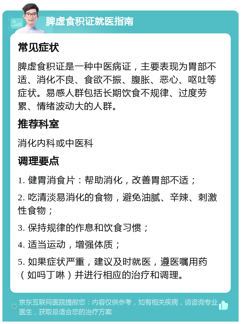 脾虚食积证就医指南 常见症状 脾虚食积证是一种中医病证，主要表现为胃部不适、消化不良、食欲不振、腹胀、恶心、呕吐等症状。易感人群包括长期饮食不规律、过度劳累、情绪波动大的人群。 推荐科室 消化内科或中医科 调理要点 1. 健胃消食片：帮助消化，改善胃部不适； 2. 吃清淡易消化的食物，避免油腻、辛辣、刺激性食物； 3. 保持规律的作息和饮食习惯； 4. 适当运动，增强体质； 5. 如果症状严重，建议及时就医，遵医嘱用药（如吗丁啉）并进行相应的治疗和调理。