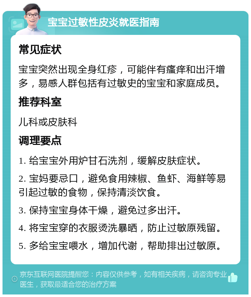 宝宝过敏性皮炎就医指南 常见症状 宝宝突然出现全身红疹，可能伴有瘙痒和出汗增多，易感人群包括有过敏史的宝宝和家庭成员。 推荐科室 儿科或皮肤科 调理要点 1. 给宝宝外用炉甘石洗剂，缓解皮肤症状。 2. 宝妈要忌口，避免食用辣椒、鱼虾、海鲜等易引起过敏的食物，保持清淡饮食。 3. 保持宝宝身体干燥，避免过多出汗。 4. 将宝宝穿的衣服烫洗暴晒，防止过敏原残留。 5. 多给宝宝喂水，增加代谢，帮助排出过敏原。