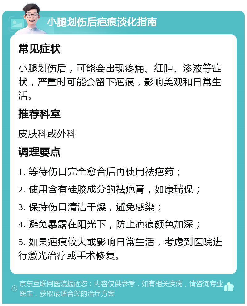 小腿划伤后疤痕淡化指南 常见症状 小腿划伤后，可能会出现疼痛、红肿、渗液等症状，严重时可能会留下疤痕，影响美观和日常生活。 推荐科室 皮肤科或外科 调理要点 1. 等待伤口完全愈合后再使用祛疤药； 2. 使用含有硅胶成分的祛疤膏，如康瑞保； 3. 保持伤口清洁干燥，避免感染； 4. 避免暴露在阳光下，防止疤痕颜色加深； 5. 如果疤痕较大或影响日常生活，考虑到医院进行激光治疗或手术修复。