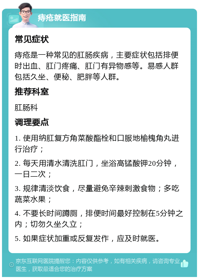 痔疮就医指南 常见症状 痔疮是一种常见的肛肠疾病，主要症状包括排便时出血、肛门疼痛、肛门有异物感等。易感人群包括久坐、便秘、肥胖等人群。 推荐科室 肛肠科 调理要点 1. 使用纳肛复方角菜酸酯栓和口服地榆槐角丸进行治疗； 2. 每天用清水清洗肛门，坐浴高锰酸钾20分钟，一日二次； 3. 规律清淡饮食，尽量避免辛辣刺激食物；多吃蔬菜水果； 4. 不要长时间蹲厕，排便时间最好控制在5分钟之内；切勿久坐久立； 5. 如果症状加重或反复发作，应及时就医。