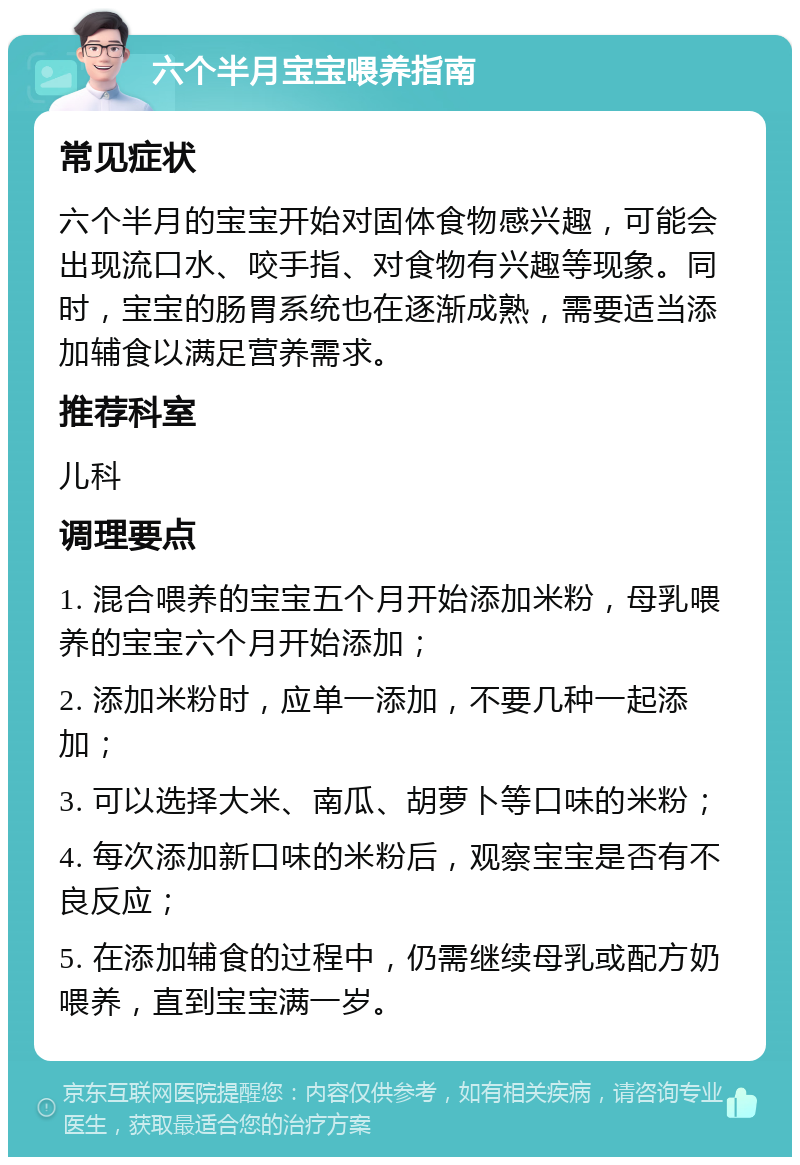 六个半月宝宝喂养指南 常见症状 六个半月的宝宝开始对固体食物感兴趣，可能会出现流口水、咬手指、对食物有兴趣等现象。同时，宝宝的肠胃系统也在逐渐成熟，需要适当添加辅食以满足营养需求。 推荐科室 儿科 调理要点 1. 混合喂养的宝宝五个月开始添加米粉，母乳喂养的宝宝六个月开始添加； 2. 添加米粉时，应单一添加，不要几种一起添加； 3. 可以选择大米、南瓜、胡萝卜等口味的米粉； 4. 每次添加新口味的米粉后，观察宝宝是否有不良反应； 5. 在添加辅食的过程中，仍需继续母乳或配方奶喂养，直到宝宝满一岁。