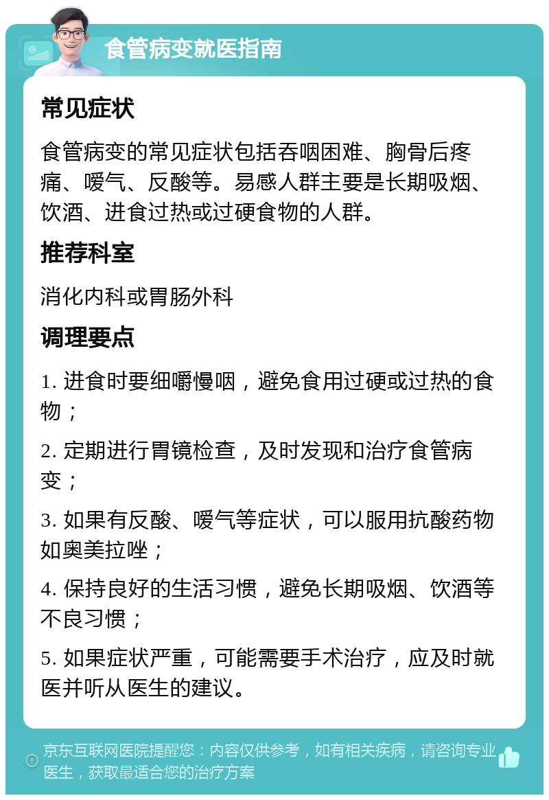 食管病变就医指南 常见症状 食管病变的常见症状包括吞咽困难、胸骨后疼痛、嗳气、反酸等。易感人群主要是长期吸烟、饮酒、进食过热或过硬食物的人群。 推荐科室 消化内科或胃肠外科 调理要点 1. 进食时要细嚼慢咽，避免食用过硬或过热的食物； 2. 定期进行胃镜检查，及时发现和治疗食管病变； 3. 如果有反酸、嗳气等症状，可以服用抗酸药物如奥美拉唑； 4. 保持良好的生活习惯，避免长期吸烟、饮酒等不良习惯； 5. 如果症状严重，可能需要手术治疗，应及时就医并听从医生的建议。