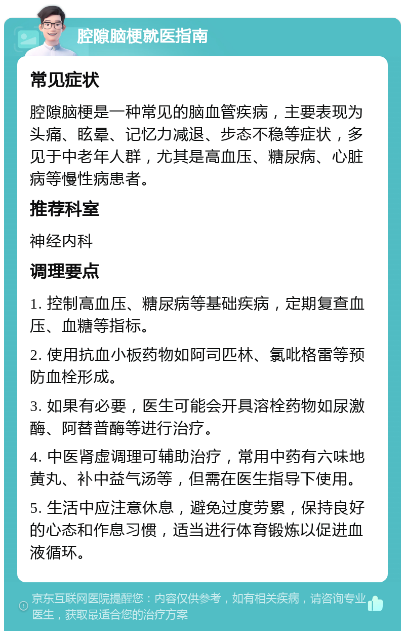 腔隙脑梗就医指南 常见症状 腔隙脑梗是一种常见的脑血管疾病，主要表现为头痛、眩晕、记忆力减退、步态不稳等症状，多见于中老年人群，尤其是高血压、糖尿病、心脏病等慢性病患者。 推荐科室 神经内科 调理要点 1. 控制高血压、糖尿病等基础疾病，定期复查血压、血糖等指标。 2. 使用抗血小板药物如阿司匹林、氯吡格雷等预防血栓形成。 3. 如果有必要，医生可能会开具溶栓药物如尿激酶、阿替普酶等进行治疗。 4. 中医肾虚调理可辅助治疗，常用中药有六味地黄丸、补中益气汤等，但需在医生指导下使用。 5. 生活中应注意休息，避免过度劳累，保持良好的心态和作息习惯，适当进行体育锻炼以促进血液循环。