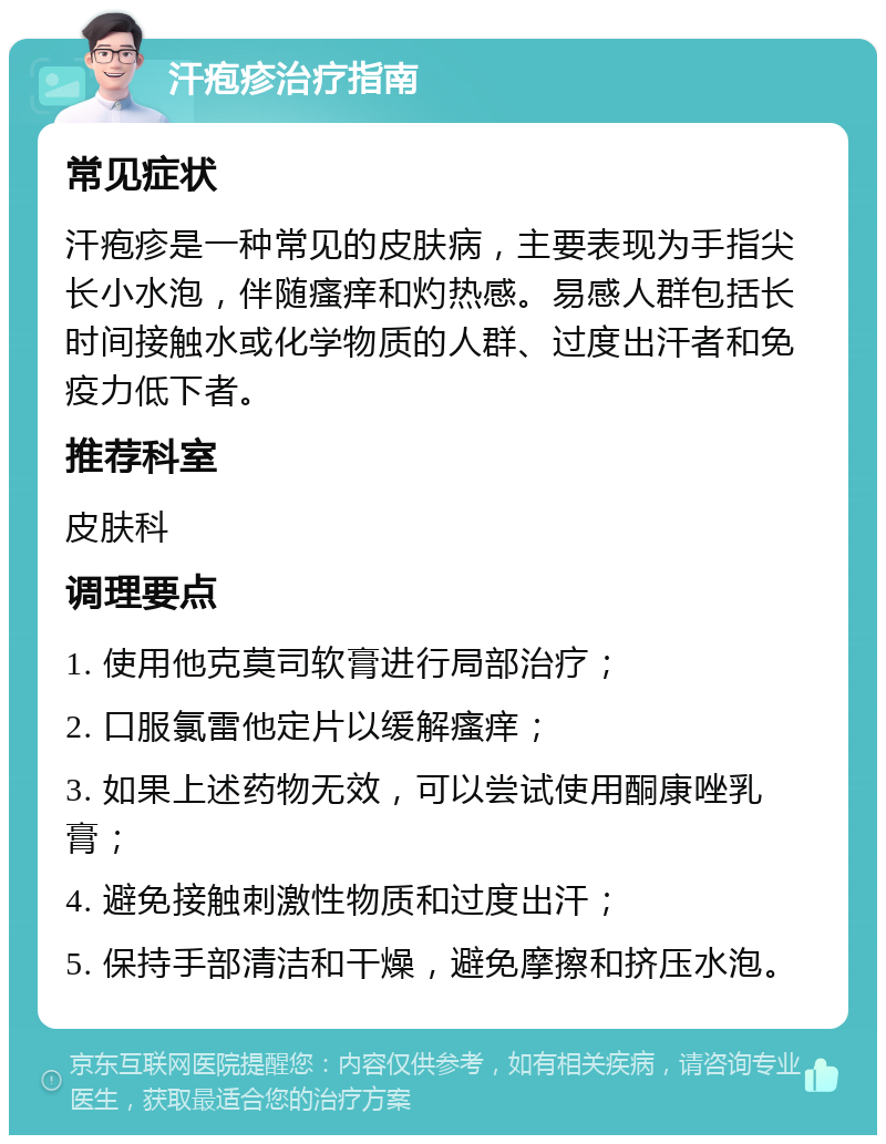 汗疱疹治疗指南 常见症状 汗疱疹是一种常见的皮肤病，主要表现为手指尖长小水泡，伴随瘙痒和灼热感。易感人群包括长时间接触水或化学物质的人群、过度出汗者和免疫力低下者。 推荐科室 皮肤科 调理要点 1. 使用他克莫司软膏进行局部治疗； 2. 口服氯雷他定片以缓解瘙痒； 3. 如果上述药物无效，可以尝试使用酮康唑乳膏； 4. 避免接触刺激性物质和过度出汗； 5. 保持手部清洁和干燥，避免摩擦和挤压水泡。