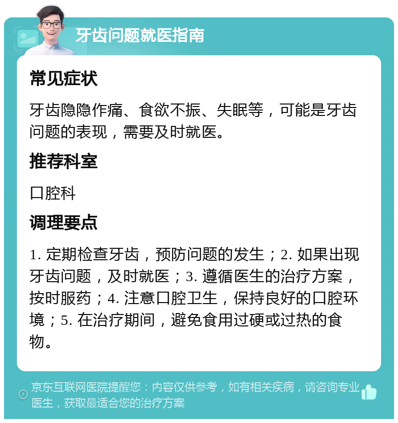 牙齿问题就医指南 常见症状 牙齿隐隐作痛、食欲不振、失眠等，可能是牙齿问题的表现，需要及时就医。 推荐科室 口腔科 调理要点 1. 定期检查牙齿，预防问题的发生；2. 如果出现牙齿问题，及时就医；3. 遵循医生的治疗方案，按时服药；4. 注意口腔卫生，保持良好的口腔环境；5. 在治疗期间，避免食用过硬或过热的食物。