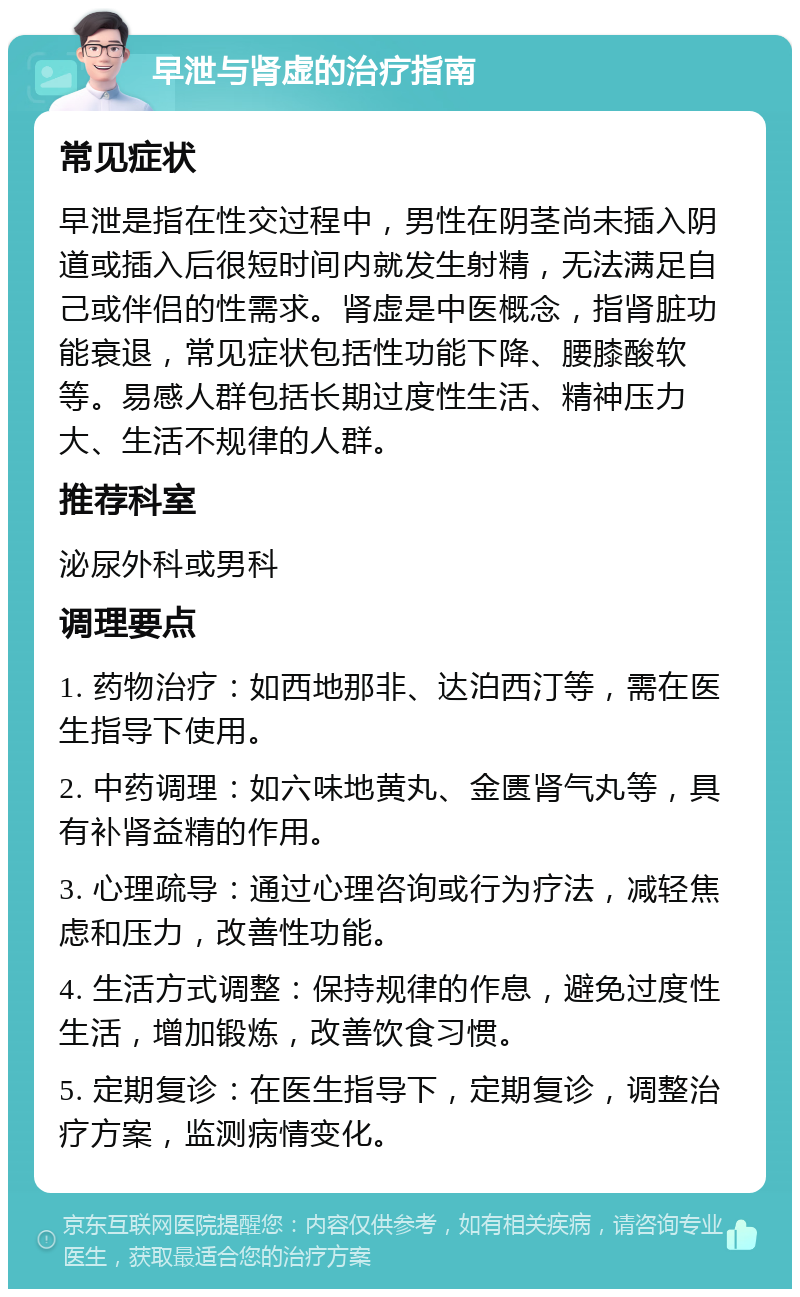 早泄与肾虚的治疗指南 常见症状 早泄是指在性交过程中，男性在阴茎尚未插入阴道或插入后很短时间内就发生射精，无法满足自己或伴侣的性需求。肾虚是中医概念，指肾脏功能衰退，常见症状包括性功能下降、腰膝酸软等。易感人群包括长期过度性生活、精神压力大、生活不规律的人群。 推荐科室 泌尿外科或男科 调理要点 1. 药物治疗：如西地那非、达泊西汀等，需在医生指导下使用。 2. 中药调理：如六味地黄丸、金匮肾气丸等，具有补肾益精的作用。 3. 心理疏导：通过心理咨询或行为疗法，减轻焦虑和压力，改善性功能。 4. 生活方式调整：保持规律的作息，避免过度性生活，增加锻炼，改善饮食习惯。 5. 定期复诊：在医生指导下，定期复诊，调整治疗方案，监测病情变化。