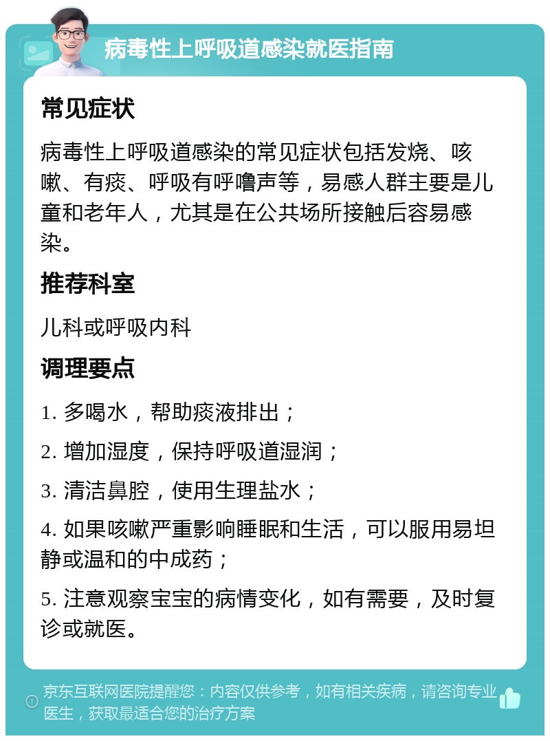 病毒性上呼吸道感染就医指南 常见症状 病毒性上呼吸道感染的常见症状包括发烧、咳嗽、有痰、呼吸有呼噜声等，易感人群主要是儿童和老年人，尤其是在公共场所接触后容易感染。 推荐科室 儿科或呼吸内科 调理要点 1. 多喝水，帮助痰液排出； 2. 增加湿度，保持呼吸道湿润； 3. 清洁鼻腔，使用生理盐水； 4. 如果咳嗽严重影响睡眠和生活，可以服用易坦静或温和的中成药； 5. 注意观察宝宝的病情变化，如有需要，及时复诊或就医。