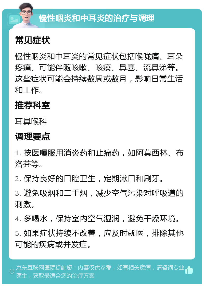 慢性咽炎和中耳炎的治疗与调理 常见症状 慢性咽炎和中耳炎的常见症状包括喉咙痛、耳朵疼痛、可能伴随咳嗽、咳痰、鼻塞、流鼻涕等。这些症状可能会持续数周或数月，影响日常生活和工作。 推荐科室 耳鼻喉科 调理要点 1. 按医嘱服用消炎药和止痛药，如阿莫西林、布洛芬等。 2. 保持良好的口腔卫生，定期漱口和刷牙。 3. 避免吸烟和二手烟，减少空气污染对呼吸道的刺激。 4. 多喝水，保持室内空气湿润，避免干燥环境。 5. 如果症状持续不改善，应及时就医，排除其他可能的疾病或并发症。