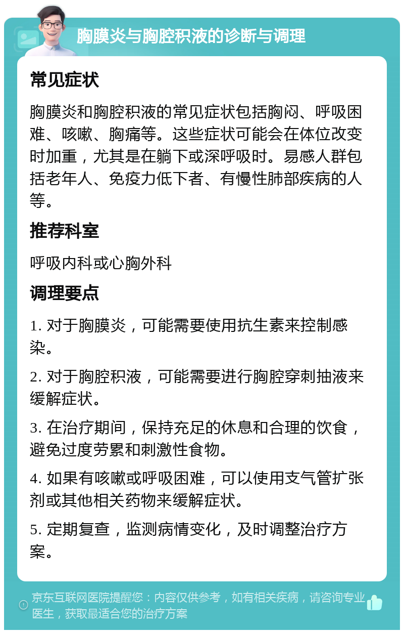 胸膜炎与胸腔积液的诊断与调理 常见症状 胸膜炎和胸腔积液的常见症状包括胸闷、呼吸困难、咳嗽、胸痛等。这些症状可能会在体位改变时加重，尤其是在躺下或深呼吸时。易感人群包括老年人、免疫力低下者、有慢性肺部疾病的人等。 推荐科室 呼吸内科或心胸外科 调理要点 1. 对于胸膜炎，可能需要使用抗生素来控制感染。 2. 对于胸腔积液，可能需要进行胸腔穿刺抽液来缓解症状。 3. 在治疗期间，保持充足的休息和合理的饮食，避免过度劳累和刺激性食物。 4. 如果有咳嗽或呼吸困难，可以使用支气管扩张剂或其他相关药物来缓解症状。 5. 定期复查，监测病情变化，及时调整治疗方案。