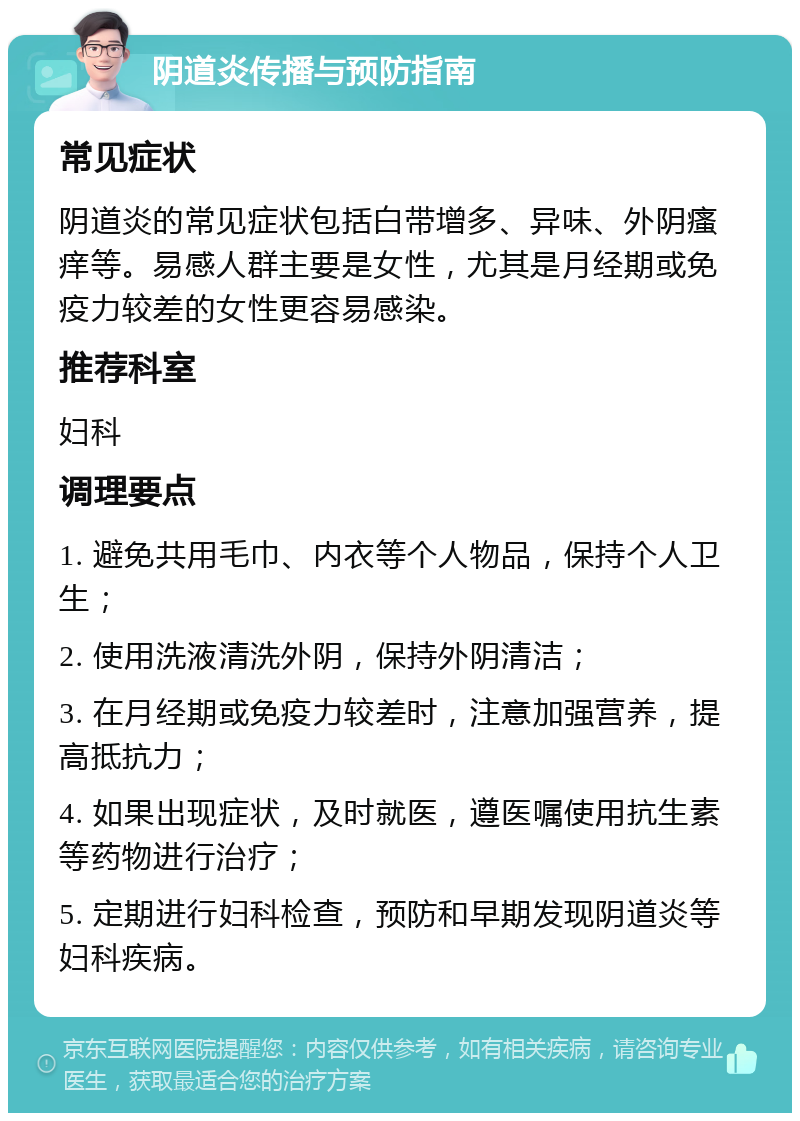 阴道炎传播与预防指南 常见症状 阴道炎的常见症状包括白带增多、异味、外阴瘙痒等。易感人群主要是女性，尤其是月经期或免疫力较差的女性更容易感染。 推荐科室 妇科 调理要点 1. 避免共用毛巾、内衣等个人物品，保持个人卫生； 2. 使用洗液清洗外阴，保持外阴清洁； 3. 在月经期或免疫力较差时，注意加强营养，提高抵抗力； 4. 如果出现症状，及时就医，遵医嘱使用抗生素等药物进行治疗； 5. 定期进行妇科检查，预防和早期发现阴道炎等妇科疾病。