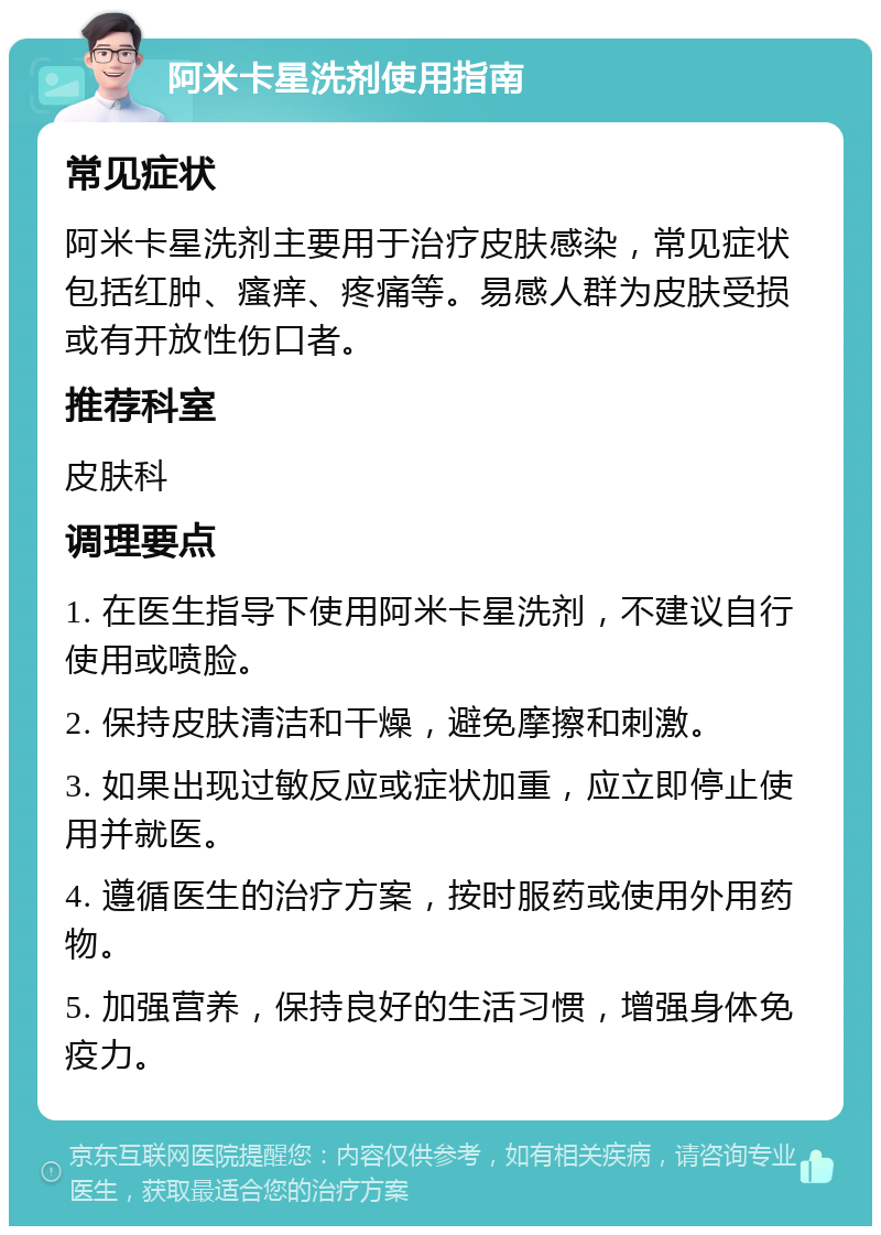 阿米卡星洗剂使用指南 常见症状 阿米卡星洗剂主要用于治疗皮肤感染，常见症状包括红肿、瘙痒、疼痛等。易感人群为皮肤受损或有开放性伤口者。 推荐科室 皮肤科 调理要点 1. 在医生指导下使用阿米卡星洗剂，不建议自行使用或喷脸。 2. 保持皮肤清洁和干燥，避免摩擦和刺激。 3. 如果出现过敏反应或症状加重，应立即停止使用并就医。 4. 遵循医生的治疗方案，按时服药或使用外用药物。 5. 加强营养，保持良好的生活习惯，增强身体免疫力。