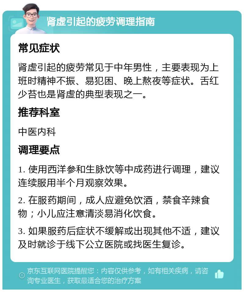 肾虚引起的疲劳调理指南 常见症状 肾虚引起的疲劳常见于中年男性，主要表现为上班时精神不振、易犯困、晚上熬夜等症状。舌红少苔也是肾虚的典型表现之一。 推荐科室 中医内科 调理要点 1. 使用西洋参和生脉饮等中成药进行调理，建议连续服用半个月观察效果。 2. 在服药期间，成人应避免饮酒，禁食辛辣食物；小儿应注意清淡易消化饮食。 3. 如果服药后症状不缓解或出现其他不适，建议及时就诊于线下公立医院或找医生复诊。