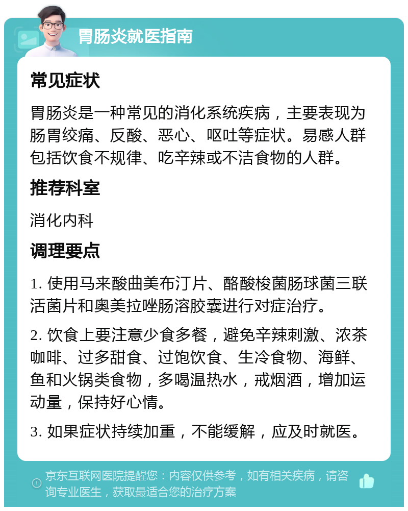 胃肠炎就医指南 常见症状 胃肠炎是一种常见的消化系统疾病，主要表现为肠胃绞痛、反酸、恶心、呕吐等症状。易感人群包括饮食不规律、吃辛辣或不洁食物的人群。 推荐科室 消化内科 调理要点 1. 使用马来酸曲美布汀片、酪酸梭菌肠球菌三联活菌片和奥美拉唑肠溶胶囊进行对症治疗。 2. 饮食上要注意少食多餐，避免辛辣刺激、浓茶咖啡、过多甜食、过饱饮食、生冷食物、海鲜、鱼和火锅类食物，多喝温热水，戒烟酒，增加运动量，保持好心情。 3. 如果症状持续加重，不能缓解，应及时就医。