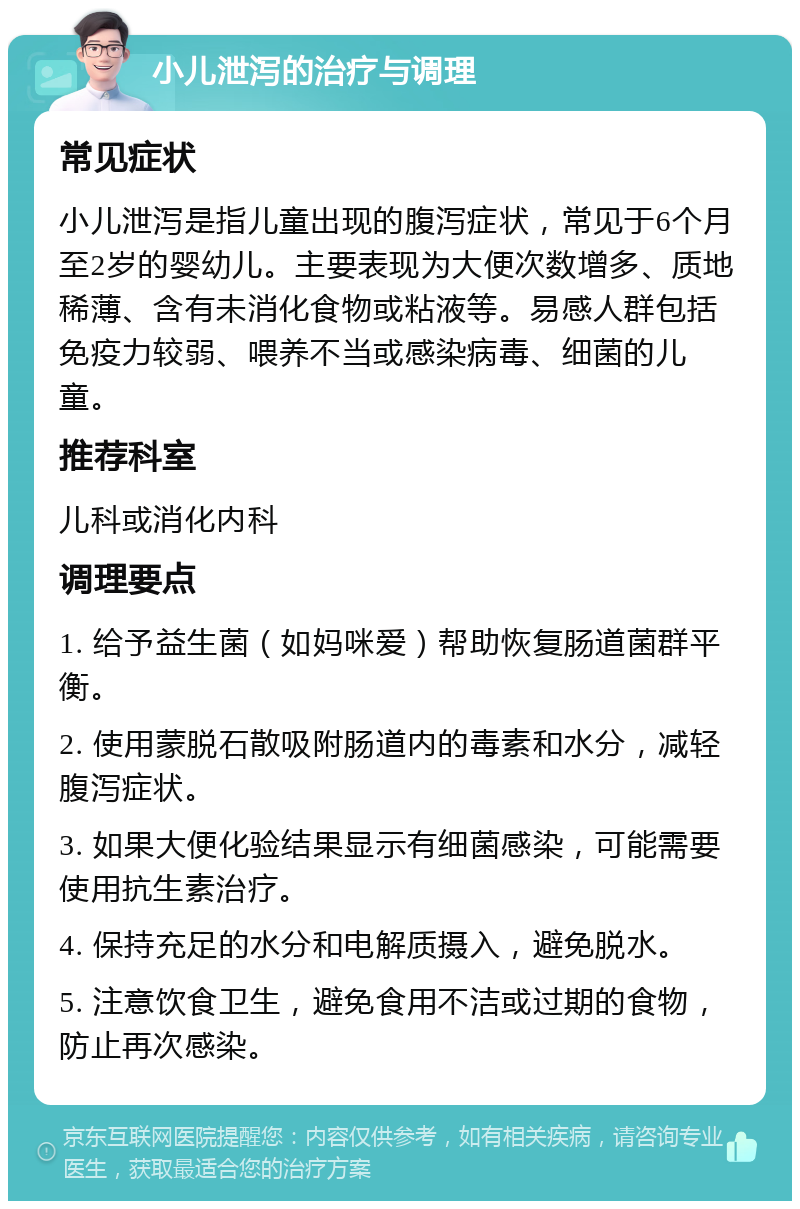 小儿泄泻的治疗与调理 常见症状 小儿泄泻是指儿童出现的腹泻症状，常见于6个月至2岁的婴幼儿。主要表现为大便次数增多、质地稀薄、含有未消化食物或粘液等。易感人群包括免疫力较弱、喂养不当或感染病毒、细菌的儿童。 推荐科室 儿科或消化内科 调理要点 1. 给予益生菌（如妈咪爱）帮助恢复肠道菌群平衡。 2. 使用蒙脱石散吸附肠道内的毒素和水分，减轻腹泻症状。 3. 如果大便化验结果显示有细菌感染，可能需要使用抗生素治疗。 4. 保持充足的水分和电解质摄入，避免脱水。 5. 注意饮食卫生，避免食用不洁或过期的食物，防止再次感染。