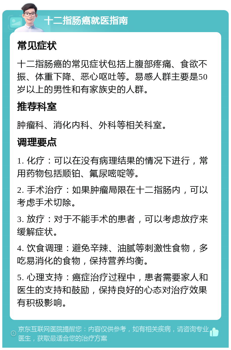 十二指肠癌就医指南 常见症状 十二指肠癌的常见症状包括上腹部疼痛、食欲不振、体重下降、恶心呕吐等。易感人群主要是50岁以上的男性和有家族史的人群。 推荐科室 肿瘤科、消化内科、外科等相关科室。 调理要点 1. 化疗：可以在没有病理结果的情况下进行，常用药物包括顺铂、氟尿嘧啶等。 2. 手术治疗：如果肿瘤局限在十二指肠内，可以考虑手术切除。 3. 放疗：对于不能手术的患者，可以考虑放疗来缓解症状。 4. 饮食调理：避免辛辣、油腻等刺激性食物，多吃易消化的食物，保持营养均衡。 5. 心理支持：癌症治疗过程中，患者需要家人和医生的支持和鼓励，保持良好的心态对治疗效果有积极影响。