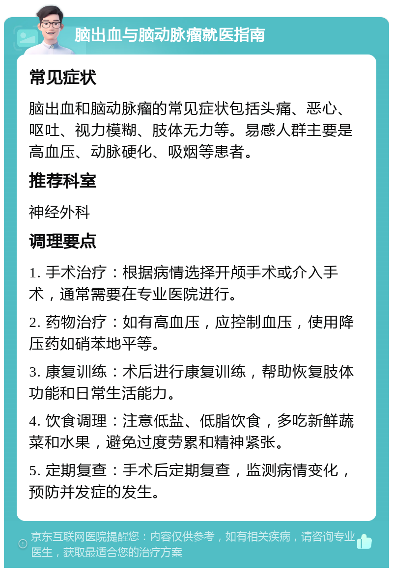 脑出血与脑动脉瘤就医指南 常见症状 脑出血和脑动脉瘤的常见症状包括头痛、恶心、呕吐、视力模糊、肢体无力等。易感人群主要是高血压、动脉硬化、吸烟等患者。 推荐科室 神经外科 调理要点 1. 手术治疗：根据病情选择开颅手术或介入手术，通常需要在专业医院进行。 2. 药物治疗：如有高血压，应控制血压，使用降压药如硝苯地平等。 3. 康复训练：术后进行康复训练，帮助恢复肢体功能和日常生活能力。 4. 饮食调理：注意低盐、低脂饮食，多吃新鲜蔬菜和水果，避免过度劳累和精神紧张。 5. 定期复查：手术后定期复查，监测病情变化，预防并发症的发生。