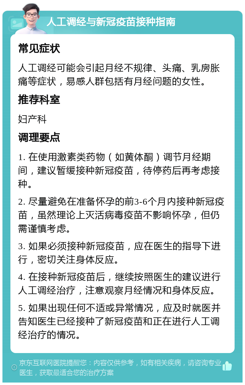 人工调经与新冠疫苗接种指南 常见症状 人工调经可能会引起月经不规律、头痛、乳房胀痛等症状，易感人群包括有月经问题的女性。 推荐科室 妇产科 调理要点 1. 在使用激素类药物（如黄体酮）调节月经期间，建议暂缓接种新冠疫苗，待停药后再考虑接种。 2. 尽量避免在准备怀孕的前3-6个月内接种新冠疫苗，虽然理论上灭活病毒疫苗不影响怀孕，但仍需谨慎考虑。 3. 如果必须接种新冠疫苗，应在医生的指导下进行，密切关注身体反应。 4. 在接种新冠疫苗后，继续按照医生的建议进行人工调经治疗，注意观察月经情况和身体反应。 5. 如果出现任何不适或异常情况，应及时就医并告知医生已经接种了新冠疫苗和正在进行人工调经治疗的情况。