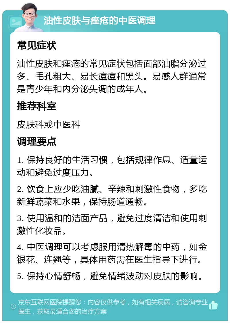 油性皮肤与痤疮的中医调理 常见症状 油性皮肤和痤疮的常见症状包括面部油脂分泌过多、毛孔粗大、易长痘痘和黑头。易感人群通常是青少年和内分泌失调的成年人。 推荐科室 皮肤科或中医科 调理要点 1. 保持良好的生活习惯，包括规律作息、适量运动和避免过度压力。 2. 饮食上应少吃油腻、辛辣和刺激性食物，多吃新鲜蔬菜和水果，保持肠道通畅。 3. 使用温和的洁面产品，避免过度清洁和使用刺激性化妆品。 4. 中医调理可以考虑服用清热解毒的中药，如金银花、连翘等，具体用药需在医生指导下进行。 5. 保持心情舒畅，避免情绪波动对皮肤的影响。