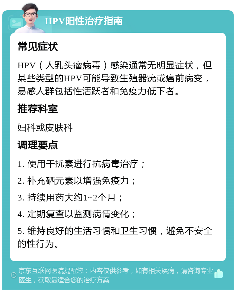 HPV阳性治疗指南 常见症状 HPV（人乳头瘤病毒）感染通常无明显症状，但某些类型的HPV可能导致生殖器疣或癌前病变，易感人群包括性活跃者和免疫力低下者。 推荐科室 妇科或皮肤科 调理要点 1. 使用干扰素进行抗病毒治疗； 2. 补充硒元素以增强免疫力； 3. 持续用药大约1~2个月； 4. 定期复查以监测病情变化； 5. 维持良好的生活习惯和卫生习惯，避免不安全的性行为。