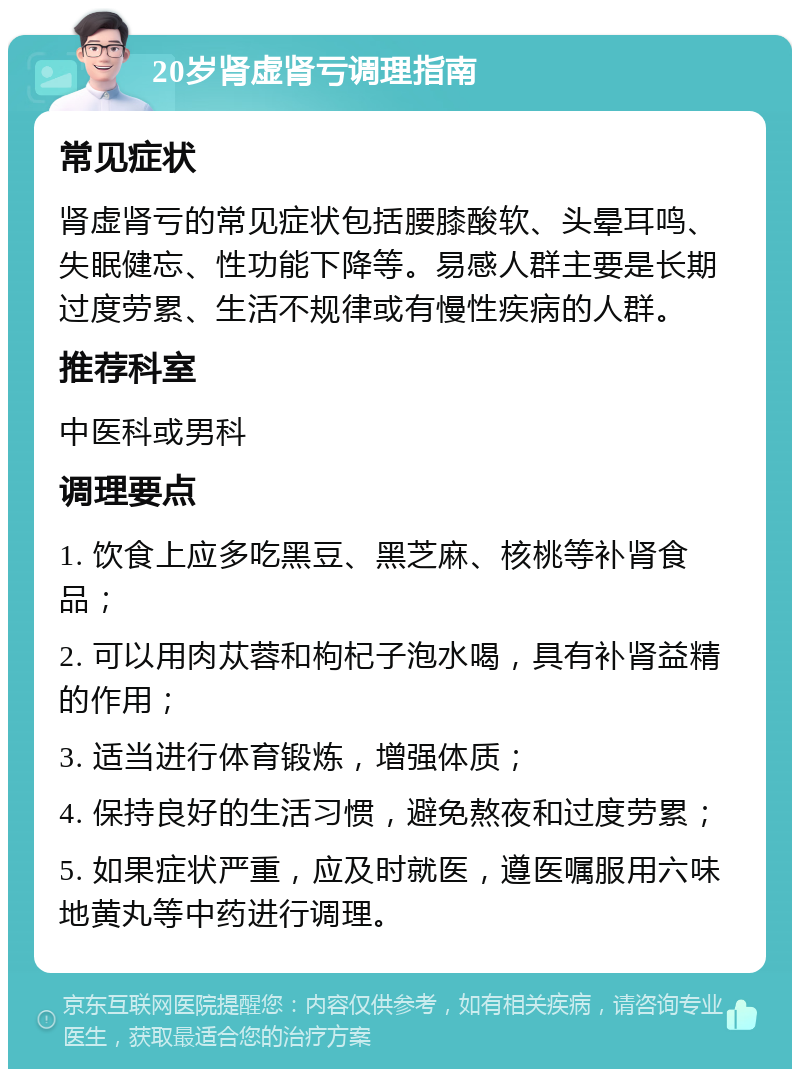 20岁肾虚肾亏调理指南 常见症状 肾虚肾亏的常见症状包括腰膝酸软、头晕耳鸣、失眠健忘、性功能下降等。易感人群主要是长期过度劳累、生活不规律或有慢性疾病的人群。 推荐科室 中医科或男科 调理要点 1. 饮食上应多吃黑豆、黑芝麻、核桃等补肾食品； 2. 可以用肉苁蓉和枸杞子泡水喝，具有补肾益精的作用； 3. 适当进行体育锻炼，增强体质； 4. 保持良好的生活习惯，避免熬夜和过度劳累； 5. 如果症状严重，应及时就医，遵医嘱服用六味地黄丸等中药进行调理。