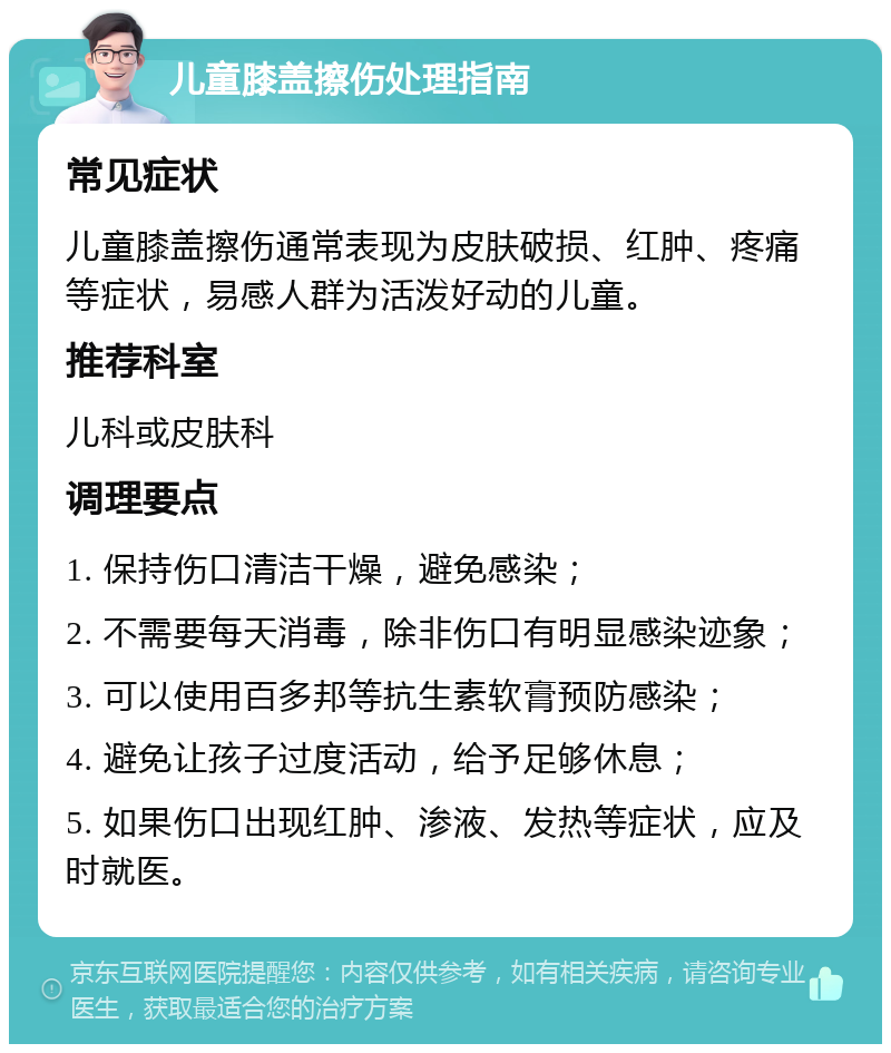 儿童膝盖擦伤处理指南 常见症状 儿童膝盖擦伤通常表现为皮肤破损、红肿、疼痛等症状，易感人群为活泼好动的儿童。 推荐科室 儿科或皮肤科 调理要点 1. 保持伤口清洁干燥，避免感染； 2. 不需要每天消毒，除非伤口有明显感染迹象； 3. 可以使用百多邦等抗生素软膏预防感染； 4. 避免让孩子过度活动，给予足够休息； 5. 如果伤口出现红肿、渗液、发热等症状，应及时就医。