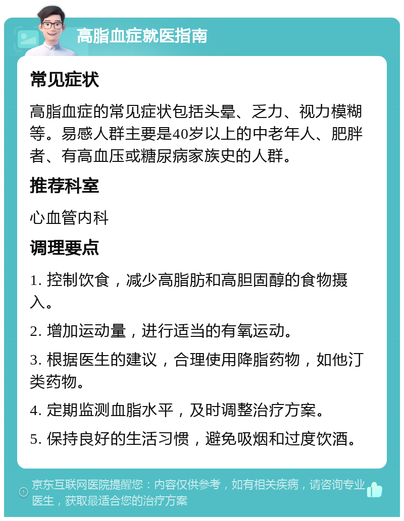 高脂血症就医指南 常见症状 高脂血症的常见症状包括头晕、乏力、视力模糊等。易感人群主要是40岁以上的中老年人、肥胖者、有高血压或糖尿病家族史的人群。 推荐科室 心血管内科 调理要点 1. 控制饮食，减少高脂肪和高胆固醇的食物摄入。 2. 增加运动量，进行适当的有氧运动。 3. 根据医生的建议，合理使用降脂药物，如他汀类药物。 4. 定期监测血脂水平，及时调整治疗方案。 5. 保持良好的生活习惯，避免吸烟和过度饮酒。