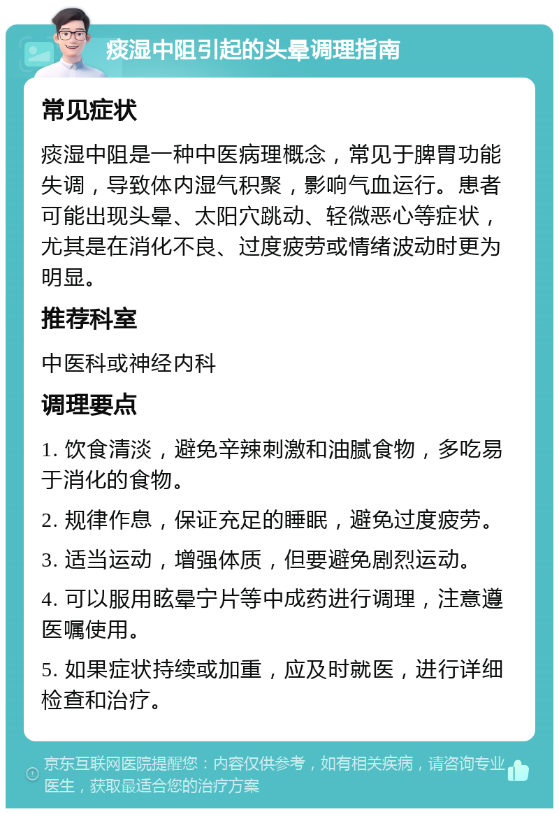 痰湿中阻引起的头晕调理指南 常见症状 痰湿中阻是一种中医病理概念，常见于脾胃功能失调，导致体内湿气积聚，影响气血运行。患者可能出现头晕、太阳穴跳动、轻微恶心等症状，尤其是在消化不良、过度疲劳或情绪波动时更为明显。 推荐科室 中医科或神经内科 调理要点 1. 饮食清淡，避免辛辣刺激和油腻食物，多吃易于消化的食物。 2. 规律作息，保证充足的睡眠，避免过度疲劳。 3. 适当运动，增强体质，但要避免剧烈运动。 4. 可以服用眩晕宁片等中成药进行调理，注意遵医嘱使用。 5. 如果症状持续或加重，应及时就医，进行详细检查和治疗。