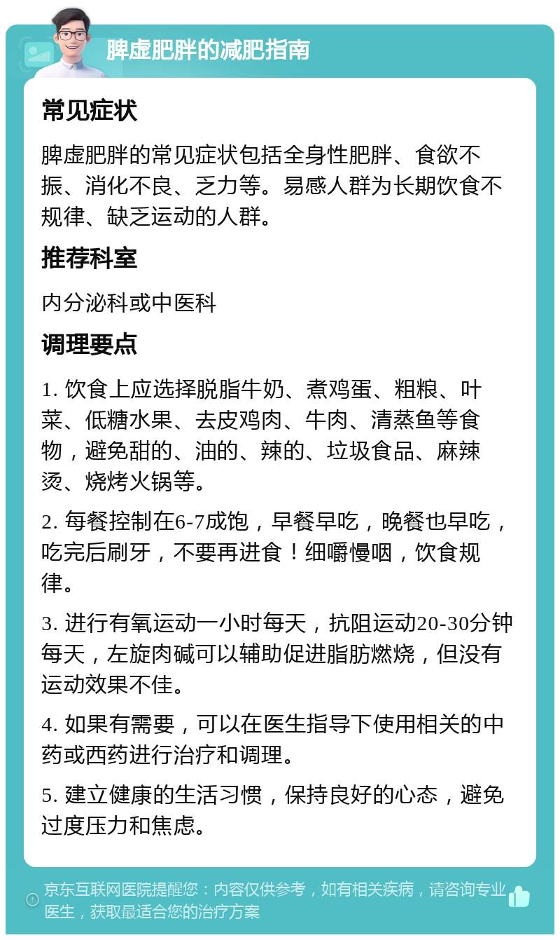 脾虚肥胖的减肥指南 常见症状 脾虚肥胖的常见症状包括全身性肥胖、食欲不振、消化不良、乏力等。易感人群为长期饮食不规律、缺乏运动的人群。 推荐科室 内分泌科或中医科 调理要点 1. 饮食上应选择脱脂牛奶、煮鸡蛋、粗粮、叶菜、低糖水果、去皮鸡肉、牛肉、清蒸鱼等食物，避免甜的、油的、辣的、垃圾食品、麻辣烫、烧烤火锅等。 2. 每餐控制在6-7成饱，早餐早吃，晚餐也早吃，吃完后刷牙，不要再进食！细嚼慢咽，饮食规律。 3. 进行有氧运动一小时每天，抗阻运动20-30分钟每天，左旋肉碱可以辅助促进脂肪燃烧，但没有运动效果不佳。 4. 如果有需要，可以在医生指导下使用相关的中药或西药进行治疗和调理。 5. 建立健康的生活习惯，保持良好的心态，避免过度压力和焦虑。