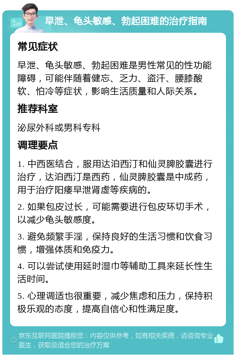 早泄、龟头敏感、勃起困难的治疗指南 常见症状 早泄、龟头敏感、勃起困难是男性常见的性功能障碍，可能伴随着健忘、乏力、盗汗、腰膝酸软、怕冷等症状，影响生活质量和人际关系。 推荐科室 泌尿外科或男科专科 调理要点 1. 中西医结合，服用达泊西汀和仙灵脾胶囊进行治疗，达泊西汀是西药，仙灵脾胶囊是中成药，用于治疗阳痿早泄肾虚等疾病的。 2. 如果包皮过长，可能需要进行包皮环切手术，以减少龟头敏感度。 3. 避免频繁手淫，保持良好的生活习惯和饮食习惯，增强体质和免疫力。 4. 可以尝试使用延时湿巾等辅助工具来延长性生活时间。 5. 心理调适也很重要，减少焦虑和压力，保持积极乐观的态度，提高自信心和性满足度。