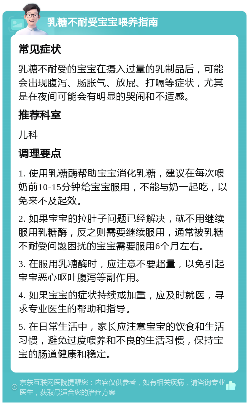 乳糖不耐受宝宝喂养指南 常见症状 乳糖不耐受的宝宝在摄入过量的乳制品后，可能会出现腹泻、肠胀气、放屁、打嗝等症状，尤其是在夜间可能会有明显的哭闹和不适感。 推荐科室 儿科 调理要点 1. 使用乳糖酶帮助宝宝消化乳糖，建议在每次喂奶前10-15分钟给宝宝服用，不能与奶一起吃，以免来不及起效。 2. 如果宝宝的拉肚子问题已经解决，就不用继续服用乳糖酶，反之则需要继续服用，通常被乳糖不耐受问题困扰的宝宝需要服用6个月左右。 3. 在服用乳糖酶时，应注意不要超量，以免引起宝宝恶心呕吐腹泻等副作用。 4. 如果宝宝的症状持续或加重，应及时就医，寻求专业医生的帮助和指导。 5. 在日常生活中，家长应注意宝宝的饮食和生活习惯，避免过度喂养和不良的生活习惯，保持宝宝的肠道健康和稳定。