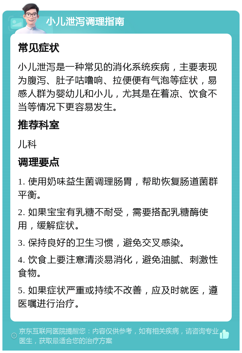 小儿泄泻调理指南 常见症状 小儿泄泻是一种常见的消化系统疾病，主要表现为腹泻、肚子咕噜响、拉便便有气泡等症状，易感人群为婴幼儿和小儿，尤其是在着凉、饮食不当等情况下更容易发生。 推荐科室 儿科 调理要点 1. 使用奶味益生菌调理肠胃，帮助恢复肠道菌群平衡。 2. 如果宝宝有乳糖不耐受，需要搭配乳糖酶使用，缓解症状。 3. 保持良好的卫生习惯，避免交叉感染。 4. 饮食上要注意清淡易消化，避免油腻、刺激性食物。 5. 如果症状严重或持续不改善，应及时就医，遵医嘱进行治疗。