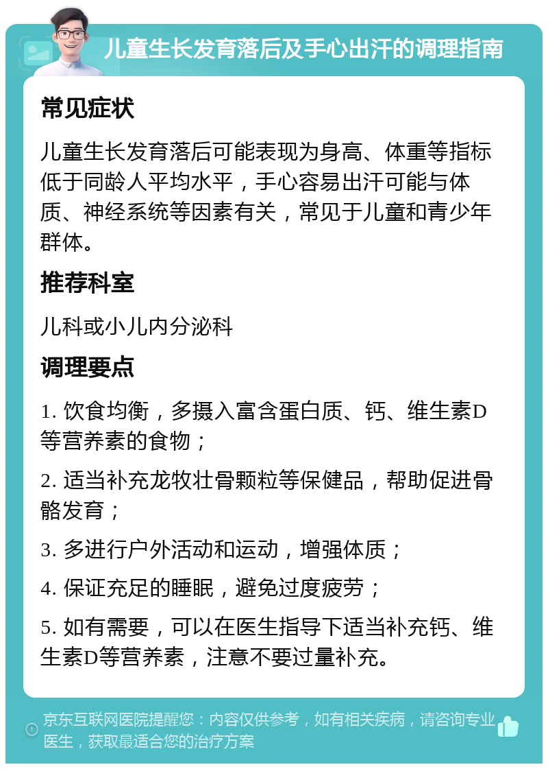 儿童生长发育落后及手心出汗的调理指南 常见症状 儿童生长发育落后可能表现为身高、体重等指标低于同龄人平均水平，手心容易出汗可能与体质、神经系统等因素有关，常见于儿童和青少年群体。 推荐科室 儿科或小儿内分泌科 调理要点 1. 饮食均衡，多摄入富含蛋白质、钙、维生素D等营养素的食物； 2. 适当补充龙牧壮骨颗粒等保健品，帮助促进骨骼发育； 3. 多进行户外活动和运动，增强体质； 4. 保证充足的睡眠，避免过度疲劳； 5. 如有需要，可以在医生指导下适当补充钙、维生素D等营养素，注意不要过量补充。