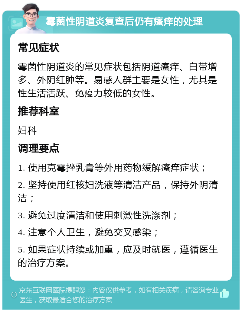 霉菌性阴道炎复查后仍有瘙痒的处理 常见症状 霉菌性阴道炎的常见症状包括阴道瘙痒、白带增多、外阴红肿等。易感人群主要是女性，尤其是性生活活跃、免疫力较低的女性。 推荐科室 妇科 调理要点 1. 使用克霉挫乳膏等外用药物缓解瘙痒症状； 2. 坚持使用红核妇洗液等清洁产品，保持外阴清洁； 3. 避免过度清洁和使用刺激性洗涤剂； 4. 注意个人卫生，避免交叉感染； 5. 如果症状持续或加重，应及时就医，遵循医生的治疗方案。