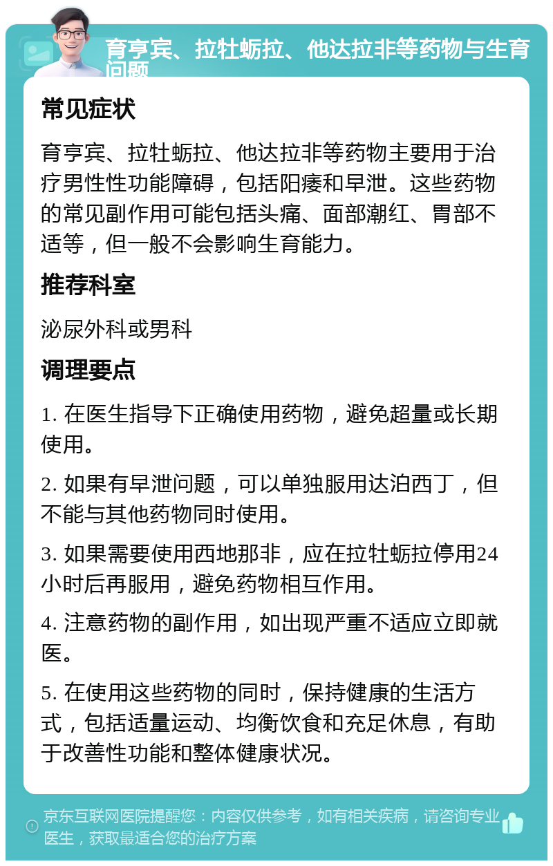 育亨宾、拉牡蛎拉、他达拉非等药物与生育问题 常见症状 育亨宾、拉牡蛎拉、他达拉非等药物主要用于治疗男性性功能障碍，包括阳痿和早泄。这些药物的常见副作用可能包括头痛、面部潮红、胃部不适等，但一般不会影响生育能力。 推荐科室 泌尿外科或男科 调理要点 1. 在医生指导下正确使用药物，避免超量或长期使用。 2. 如果有早泄问题，可以单独服用达泊西丁，但不能与其他药物同时使用。 3. 如果需要使用西地那非，应在拉牡蛎拉停用24小时后再服用，避免药物相互作用。 4. 注意药物的副作用，如出现严重不适应立即就医。 5. 在使用这些药物的同时，保持健康的生活方式，包括适量运动、均衡饮食和充足休息，有助于改善性功能和整体健康状况。