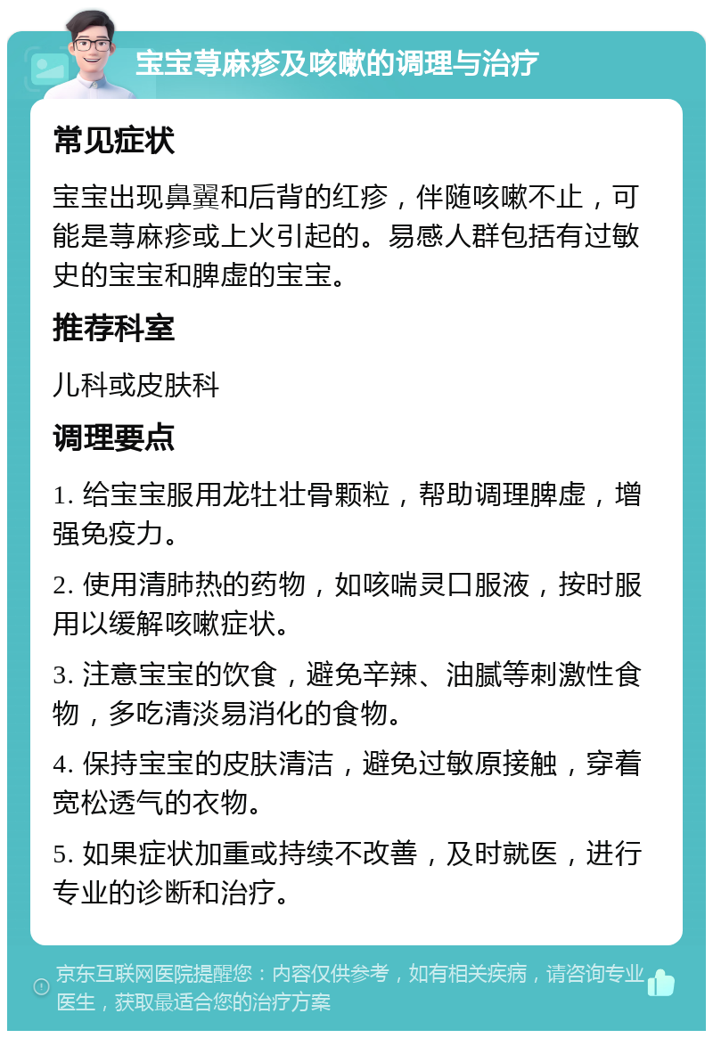 宝宝荨麻疹及咳嗽的调理与治疗 常见症状 宝宝出现鼻翼和后背的红疹，伴随咳嗽不止，可能是荨麻疹或上火引起的。易感人群包括有过敏史的宝宝和脾虚的宝宝。 推荐科室 儿科或皮肤科 调理要点 1. 给宝宝服用龙牡壮骨颗粒，帮助调理脾虚，增强免疫力。 2. 使用清肺热的药物，如咳喘灵口服液，按时服用以缓解咳嗽症状。 3. 注意宝宝的饮食，避免辛辣、油腻等刺激性食物，多吃清淡易消化的食物。 4. 保持宝宝的皮肤清洁，避免过敏原接触，穿着宽松透气的衣物。 5. 如果症状加重或持续不改善，及时就医，进行专业的诊断和治疗。