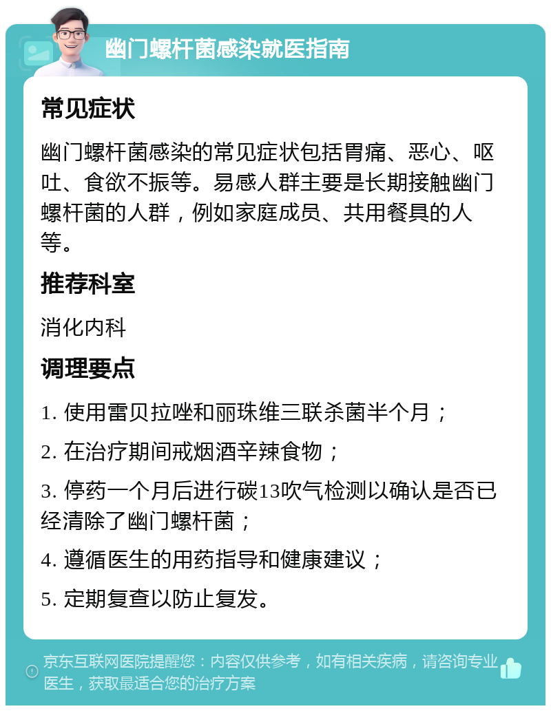 幽门螺杆菌感染就医指南 常见症状 幽门螺杆菌感染的常见症状包括胃痛、恶心、呕吐、食欲不振等。易感人群主要是长期接触幽门螺杆菌的人群，例如家庭成员、共用餐具的人等。 推荐科室 消化内科 调理要点 1. 使用雷贝拉唑和丽珠维三联杀菌半个月； 2. 在治疗期间戒烟酒辛辣食物； 3. 停药一个月后进行碳13吹气检测以确认是否已经清除了幽门螺杆菌； 4. 遵循医生的用药指导和健康建议； 5. 定期复查以防止复发。