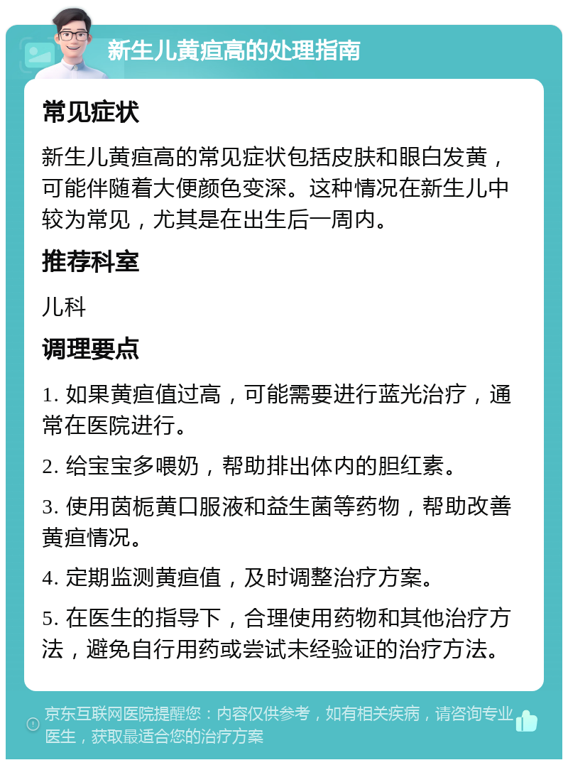 新生儿黄疸高的处理指南 常见症状 新生儿黄疸高的常见症状包括皮肤和眼白发黄，可能伴随着大便颜色变深。这种情况在新生儿中较为常见，尤其是在出生后一周内。 推荐科室 儿科 调理要点 1. 如果黄疸值过高，可能需要进行蓝光治疗，通常在医院进行。 2. 给宝宝多喂奶，帮助排出体内的胆红素。 3. 使用茵栀黄口服液和益生菌等药物，帮助改善黄疸情况。 4. 定期监测黄疸值，及时调整治疗方案。 5. 在医生的指导下，合理使用药物和其他治疗方法，避免自行用药或尝试未经验证的治疗方法。