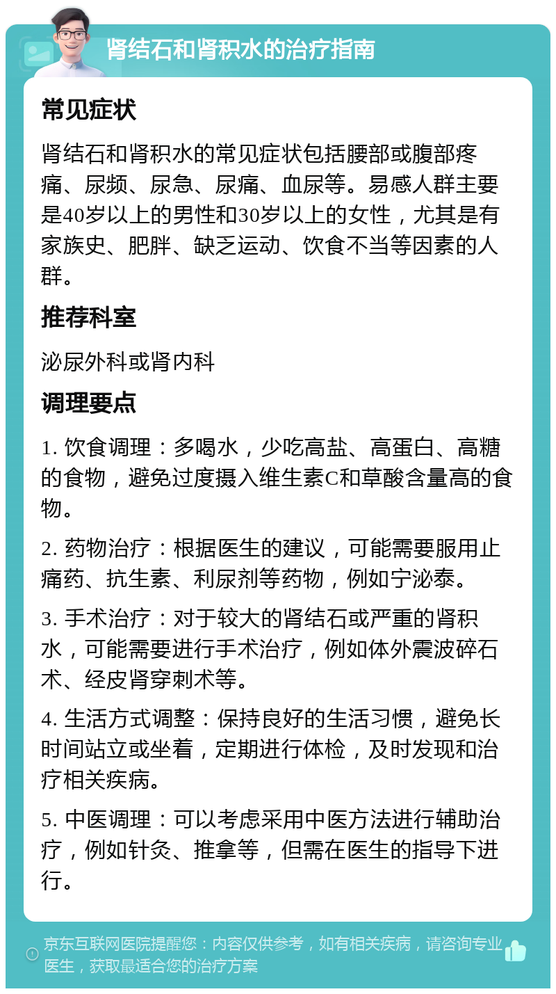 肾结石和肾积水的治疗指南 常见症状 肾结石和肾积水的常见症状包括腰部或腹部疼痛、尿频、尿急、尿痛、血尿等。易感人群主要是40岁以上的男性和30岁以上的女性，尤其是有家族史、肥胖、缺乏运动、饮食不当等因素的人群。 推荐科室 泌尿外科或肾内科 调理要点 1. 饮食调理：多喝水，少吃高盐、高蛋白、高糖的食物，避免过度摄入维生素C和草酸含量高的食物。 2. 药物治疗：根据医生的建议，可能需要服用止痛药、抗生素、利尿剂等药物，例如宁泌泰。 3. 手术治疗：对于较大的肾结石或严重的肾积水，可能需要进行手术治疗，例如体外震波碎石术、经皮肾穿刺术等。 4. 生活方式调整：保持良好的生活习惯，避免长时间站立或坐着，定期进行体检，及时发现和治疗相关疾病。 5. 中医调理：可以考虑采用中医方法进行辅助治疗，例如针灸、推拿等，但需在医生的指导下进行。