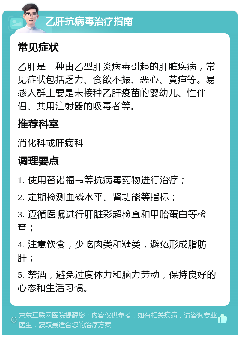 乙肝抗病毒治疗指南 常见症状 乙肝是一种由乙型肝炎病毒引起的肝脏疾病，常见症状包括乏力、食欲不振、恶心、黄疸等。易感人群主要是未接种乙肝疫苗的婴幼儿、性伴侣、共用注射器的吸毒者等。 推荐科室 消化科或肝病科 调理要点 1. 使用替诺福韦等抗病毒药物进行治疗； 2. 定期检测血磷水平、肾功能等指标； 3. 遵循医嘱进行肝脏彩超检查和甲胎蛋白等检查； 4. 注意饮食，少吃肉类和糖类，避免形成脂肪肝； 5. 禁酒，避免过度体力和脑力劳动，保持良好的心态和生活习惯。