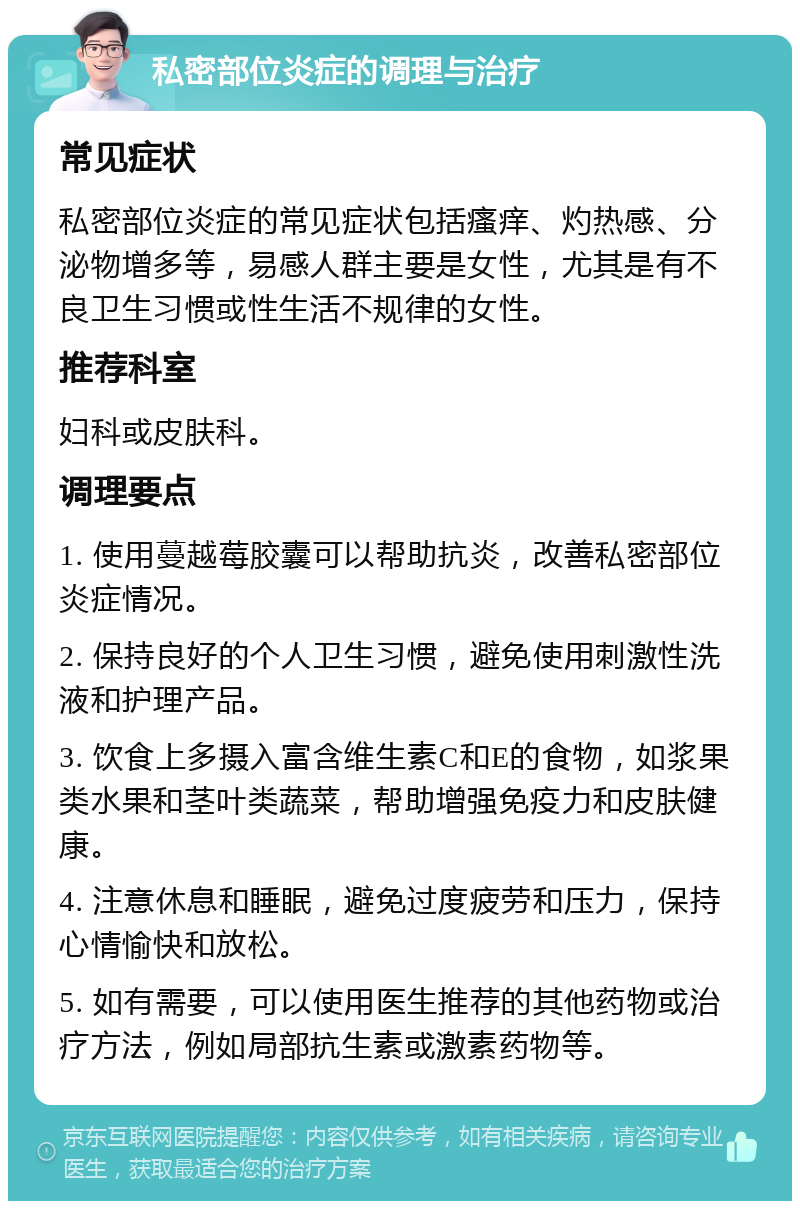 私密部位炎症的调理与治疗 常见症状 私密部位炎症的常见症状包括瘙痒、灼热感、分泌物增多等，易感人群主要是女性，尤其是有不良卫生习惯或性生活不规律的女性。 推荐科室 妇科或皮肤科。 调理要点 1. 使用蔓越莓胶囊可以帮助抗炎，改善私密部位炎症情况。 2. 保持良好的个人卫生习惯，避免使用刺激性洗液和护理产品。 3. 饮食上多摄入富含维生素C和E的食物，如浆果类水果和茎叶类蔬菜，帮助增强免疫力和皮肤健康。 4. 注意休息和睡眠，避免过度疲劳和压力，保持心情愉快和放松。 5. 如有需要，可以使用医生推荐的其他药物或治疗方法，例如局部抗生素或激素药物等。