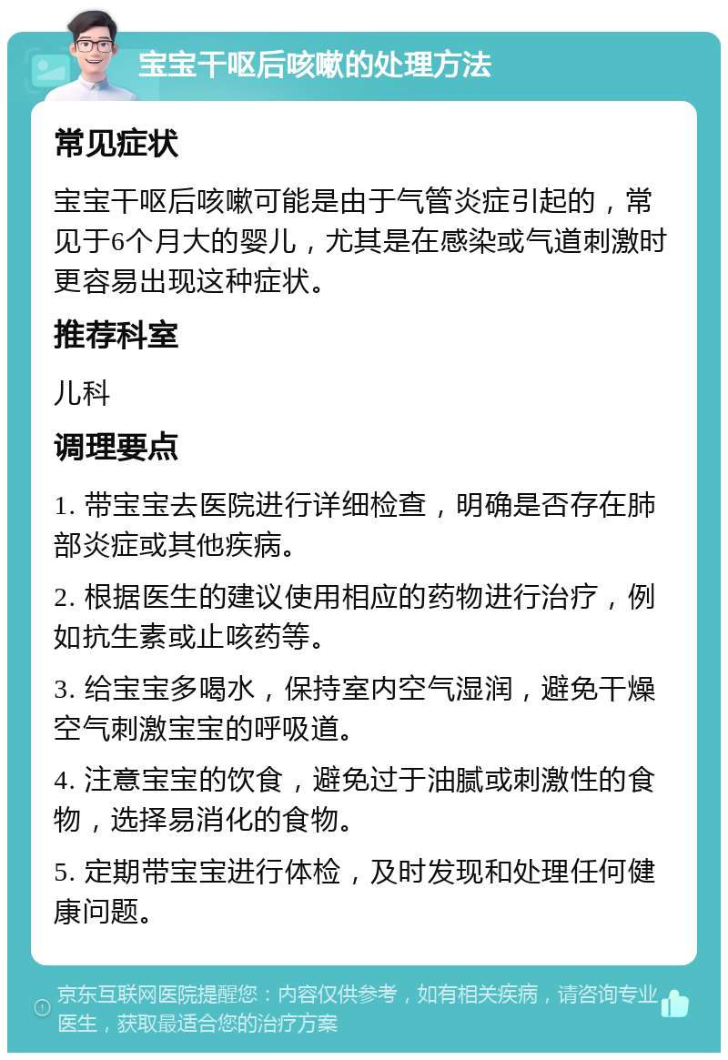 宝宝干呕后咳嗽的处理方法 常见症状 宝宝干呕后咳嗽可能是由于气管炎症引起的，常见于6个月大的婴儿，尤其是在感染或气道刺激时更容易出现这种症状。 推荐科室 儿科 调理要点 1. 带宝宝去医院进行详细检查，明确是否存在肺部炎症或其他疾病。 2. 根据医生的建议使用相应的药物进行治疗，例如抗生素或止咳药等。 3. 给宝宝多喝水，保持室内空气湿润，避免干燥空气刺激宝宝的呼吸道。 4. 注意宝宝的饮食，避免过于油腻或刺激性的食物，选择易消化的食物。 5. 定期带宝宝进行体检，及时发现和处理任何健康问题。